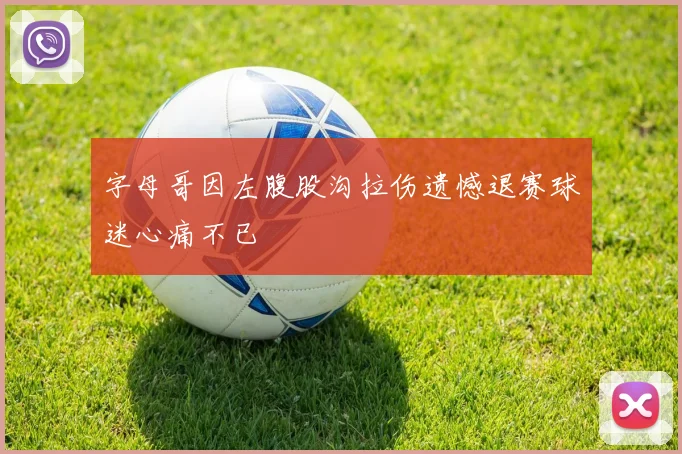 字母哥因左腹股沟拉伤遗憾退赛球迷心痛不已