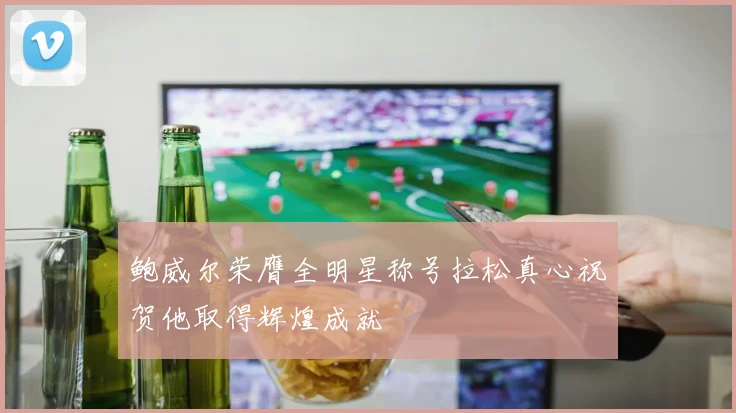 鲍威尔荣膺全明星称号拉松真心祝贺他取得辉煌成就