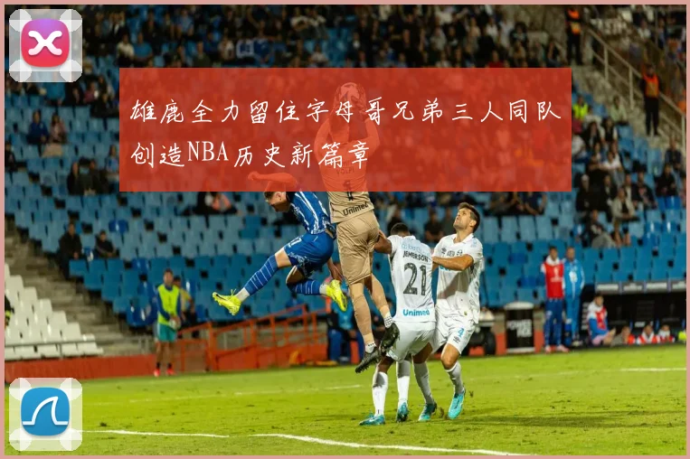 雄鹿全力留住字母哥兄弟三人同队创造NBA历史新篇章