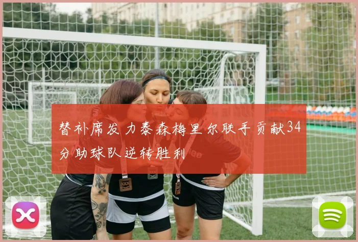 替补席发力泰森梅里尔联手贡献34分助球队逆转胜利