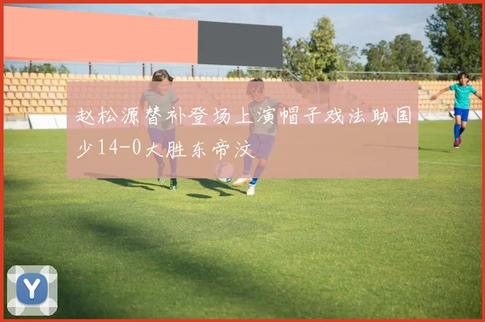赵松源替补登场上演帽子戏法助国少14-0大胜东帝汶