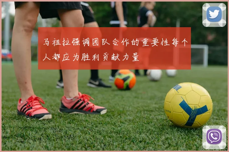 马祖拉强调团队合作的重要性每个人都应为胜利贡献力量