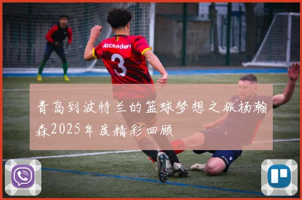 青岛到波特兰的篮球梦想之旅杨瀚森2025年度精彩回顾