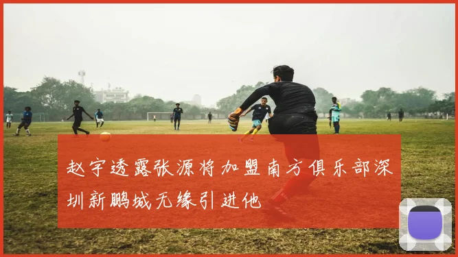 赵宇透露张源将加盟南方俱乐部深圳新鹏城无缘引进他