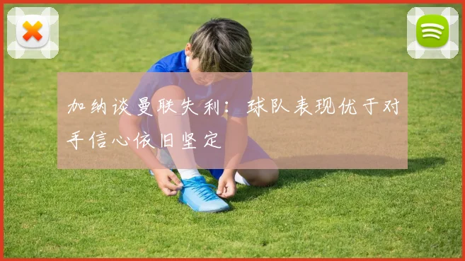 加纳谈曼联失利：球队表现优于对手信心依旧坚定