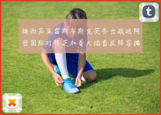 梅西苏亚雷斯布斯克茨齐出战迈阿密国际对阵芝加哥火焰首发阵容揭晓