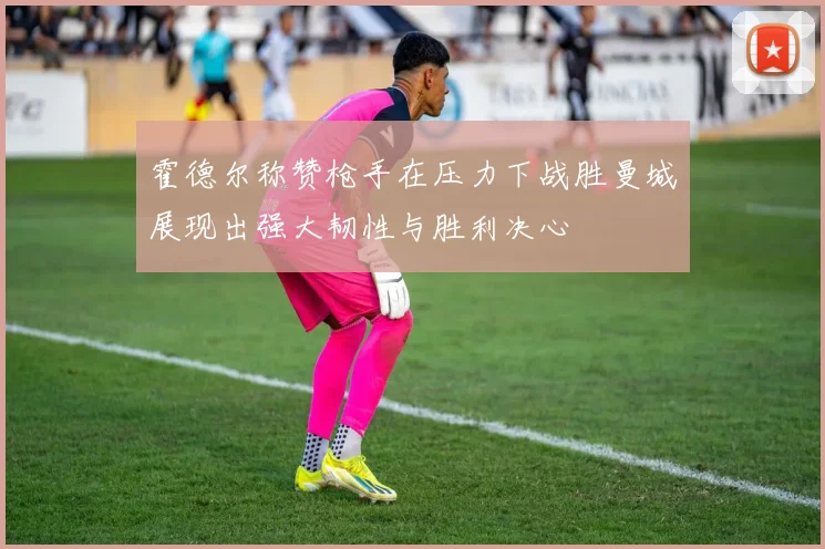 霍德尔称赞枪手在压力下战胜曼城展现出强大韧性与胜利决心
