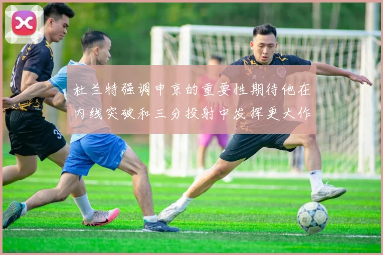 杜兰特强调申京的重要性期待他在内线突破和三分投射中发挥更大作用