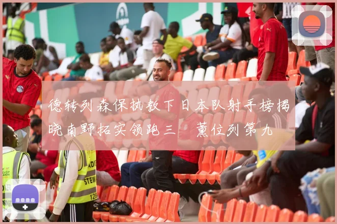 德转列森保执教下日本队射手榜揭晓南野拓实领跑三笘薰位列第九