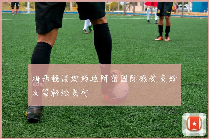 梅西畅谈续约迈阿密国际感受良好决策轻松易行