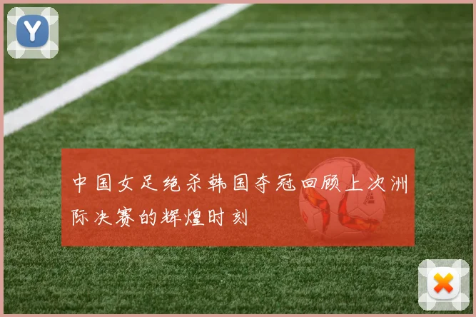 中国女足绝杀韩国夺冠回顾上次洲际决赛的辉煌时刻