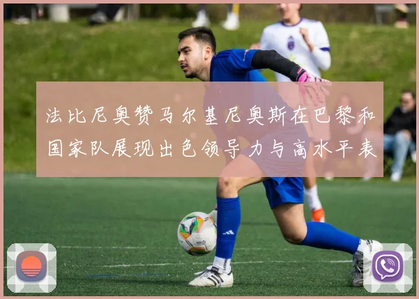 法比尼奥赞马尔基尼奥斯在巴黎和国家队展现出色领导力与高水平表现