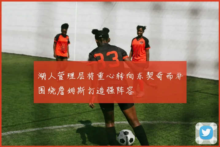湖人管理层将重心转向东契奇而非围绕詹姆斯打造强阵容