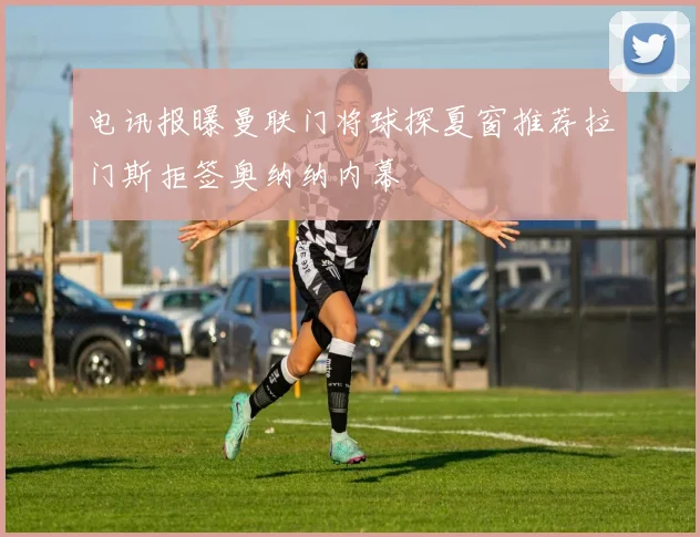 电讯报曝曼联门将球探夏窗推荐拉门斯拒签奥纳纳内幕