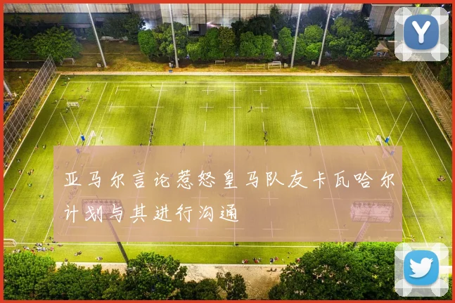 亚马尔言论惹怒皇马队友卡瓦哈尔计划与其进行沟通