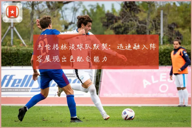 杰伦格林谈球队默契：迅速融入阵容展现出色配合能力