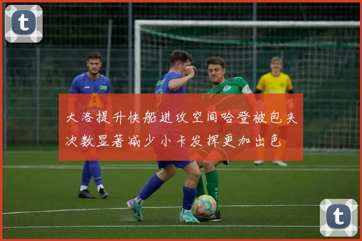 大洛提升快船进攻空间哈登被包夹次数显著减少小卡发挥更加出色