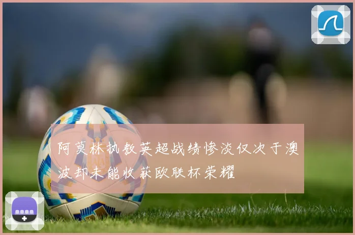阿莫林执教英超战绩惨淡仅次于澳波却未能收获欧联杯荣耀