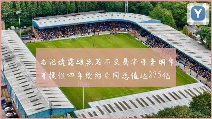 名记透露雄鹿若不交易字母哥明年可提供四年续约合同总值达275亿