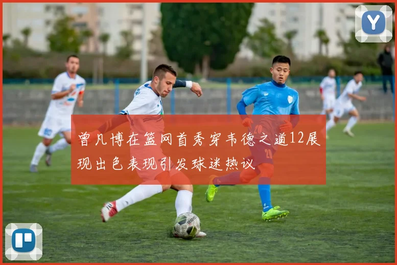 曾凡博在篮网首秀穿韦德之道12展现出色表现引发球迷热议