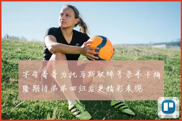 字母哥哥为托马斯取绰号杀手卡梅隆期待弟弟回归后更精彩表现