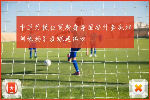 中卫外援拉莫斯身穿国安外套亮相训练场引发球迷热议