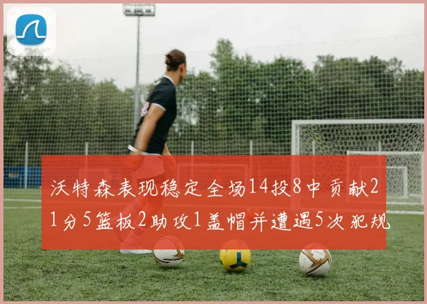 沃特森表现稳定全场14投8中贡献21分5篮板2助攻1盖帽并遭遇5次犯规