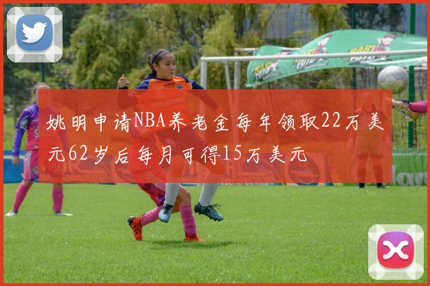 姚明申请NBA养老金每年领取22万美元62岁后每月可得15万美元