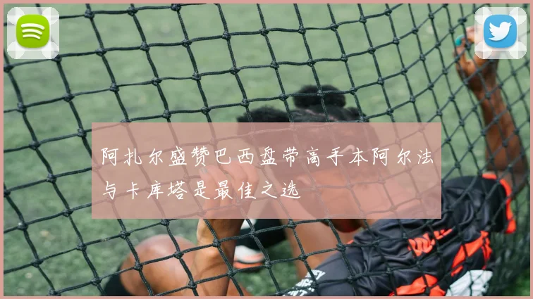 阿扎尔盛赞巴西盘带高手本阿尔法与卡库塔是最佳之选